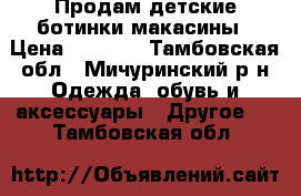 Продам детские ботинки-макасины › Цена ­ 1 000 - Тамбовская обл., Мичуринский р-н Одежда, обувь и аксессуары » Другое   . Тамбовская обл.